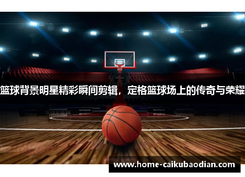 篮球背景明星精彩瞬间剪辑，定格篮球场上的传奇与荣耀