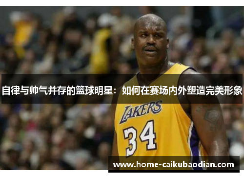 自律与帅气并存的篮球明星：如何在赛场内外塑造完美形象