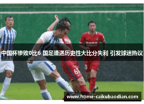 中国杯惨败0比6 国足遭遇历史性大比分失利 引发球迷热议