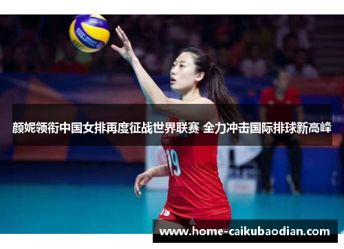 颜妮领衔中国女排再度征战世界联赛 全力冲击国际排球新高峰